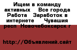 Ищем в команду активных. - Все города Работа » Заработок в интернете   . Чувашия респ.,Новочебоксарск г.